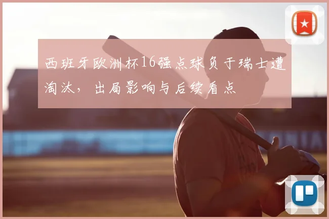 西班牙欧洲杯16强点球负于瑞士遭淘汰，出局影响与后续看点