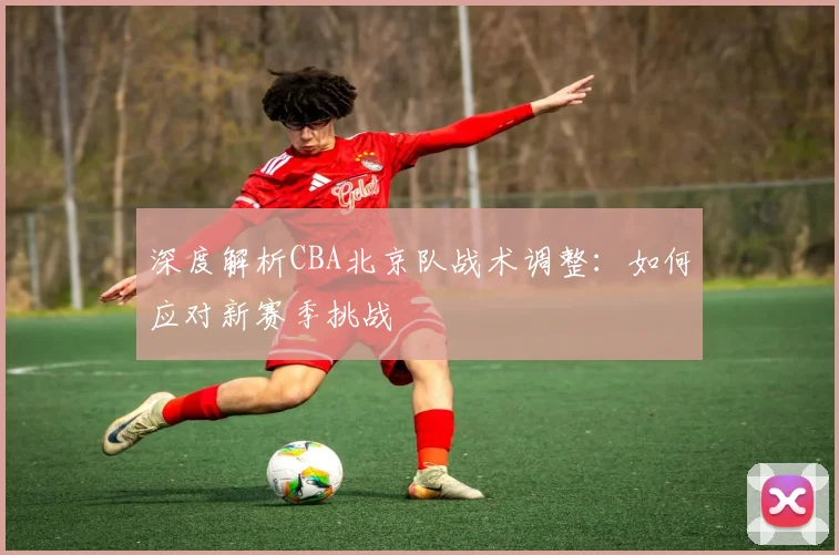 深度解析CBA北京队战术调整:如何应对新赛季挑战