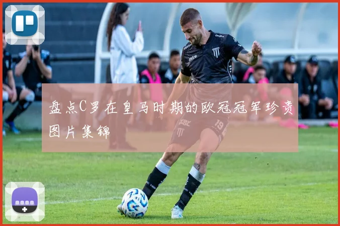 盘点C罗在皇马时期的欧冠冠军珍贵图片集锦