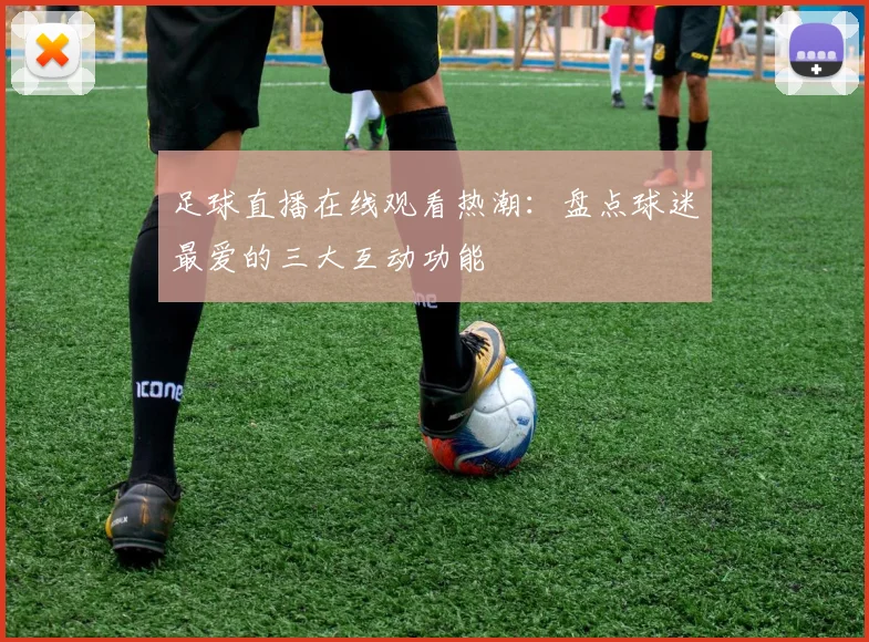 足球直播在线观看热潮：盘点球迷最爱的三大互动功能