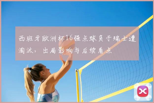 西班牙欧洲杯16强点球负于瑞士遭淘汰，出局影响与后续看点