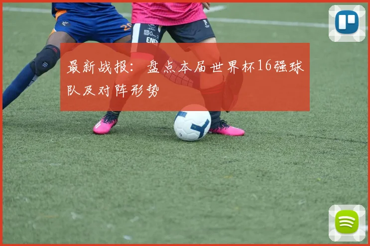 最新战报：盘点本届世界杯16强球队及对阵形势