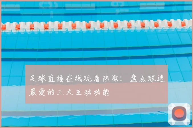 足球直播在线观看热潮：盘点球迷最爱的三大互动功能