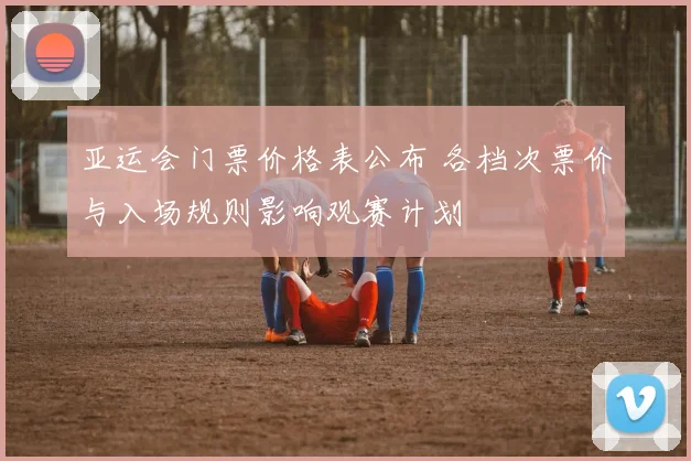 亚运会门票价格表公布 各档次票价与入场规则影响观赛计划