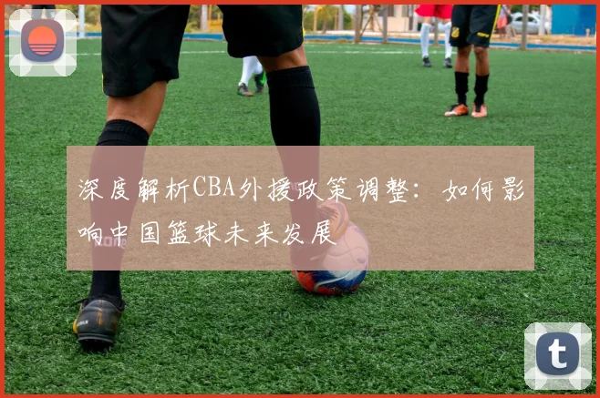 深度解析CBA外援政策调整:如何影响中国篮球未来发展