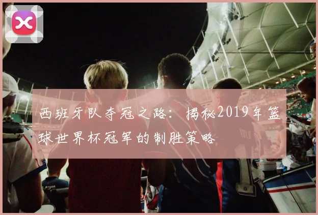 西班牙队夺冠之路：揭秘2019年篮球世界杯冠军的制胜策略