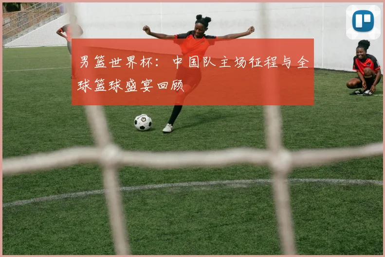 男篮世界杯：中国队主场征程与全球篮球盛宴回顾