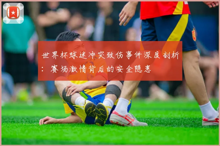 世界杯球迷冲突致伤事件深度剖析：赛场激情背后的安全隐患