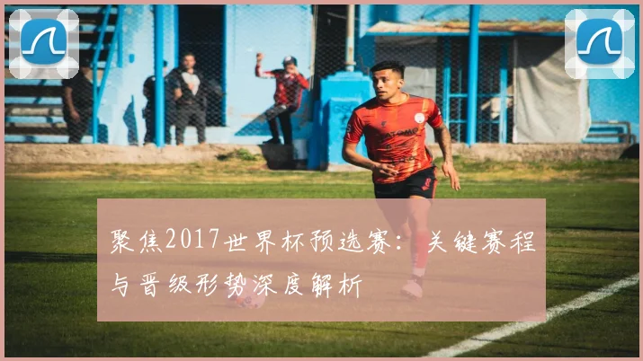 聚焦2017世界杯预选赛：关键赛程与晋级形势深度解析