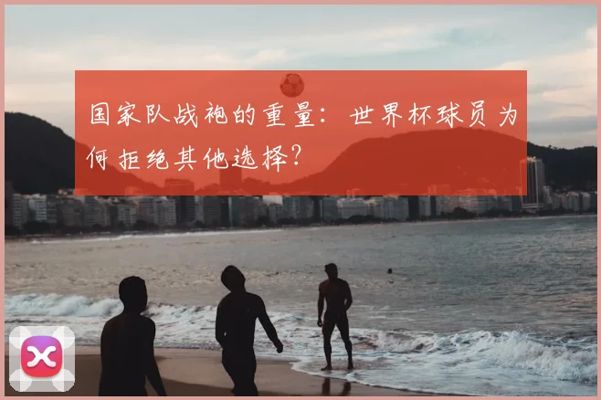 国家队战袍的重量:世界杯球员为何拒绝其他选择?