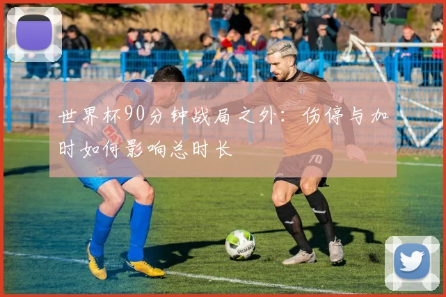 世界杯90分钟战局之外：伤停与加时如何影响总时长