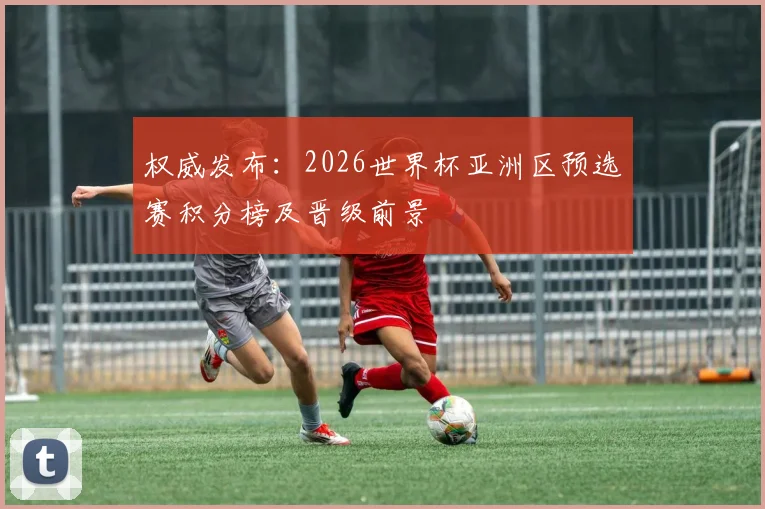 权威发布:2026世界杯亚洲区预选赛积分榜及晋级前景