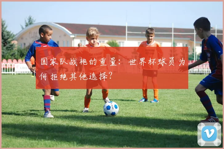 国家队战袍的重量:世界杯球员为何拒绝其他选择?