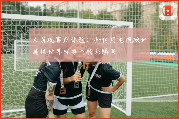 大屏观赛新体验:如何用电视软件捕捉世界杯每个精彩瞬间