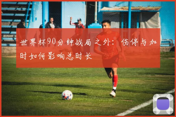 世界杯90分钟战局之外：伤停与加时如何影响总时长